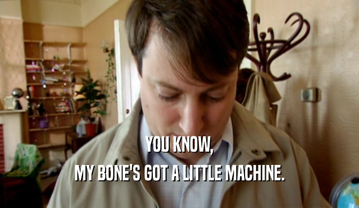 YOU KNOW, MY BONE'S GOT A LITTLE MACHINE. 