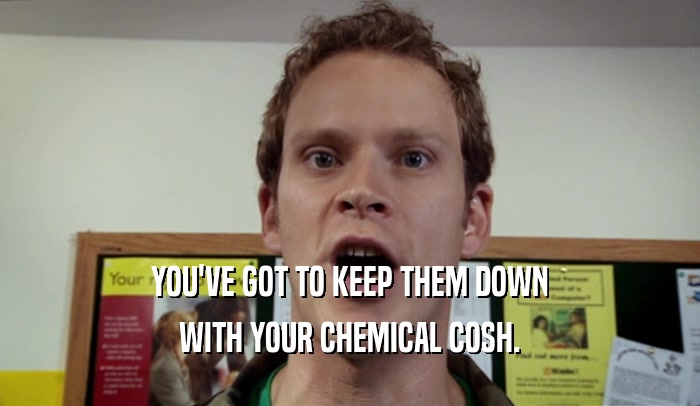 YOU'VE GOT TO KEEP THEM DOWN WITH YOUR CHEMICAL COSH. 