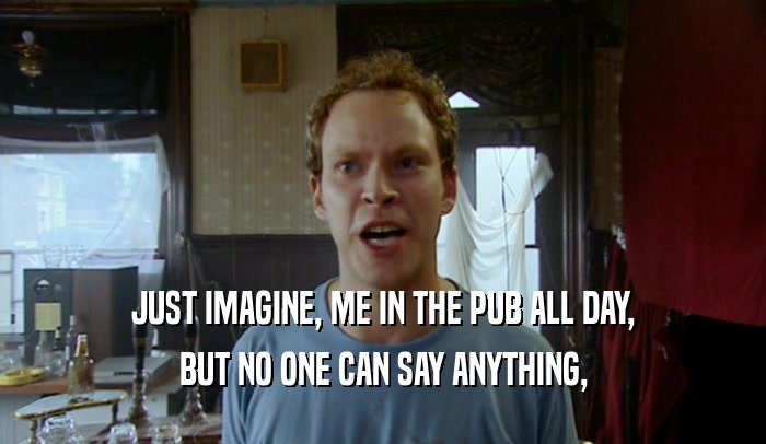 JUST IMAGINE, ME IN THE PUB ALL DAY, BUT NO ONE CAN SAY ANYTHING, 