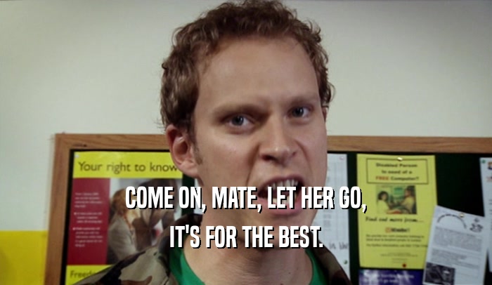 COME ON, MATE, LET HER GO, IT'S FOR THE BEST. 