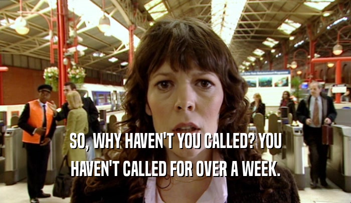 SO, WHY HAVEN'T YOU CALLED? YOU HAVEN'T CALLED FOR OVER A WEEK. 