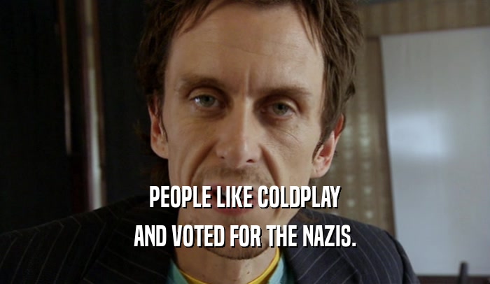 PEOPLE LIKE COLDPLAY
 AND VOTED FOR THE NAZIS.
 