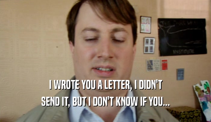 I WROTE YOU A LETTER, I DIDN'T
 SEND IT, BUT I DON'T KNOW IF YOU...
 
