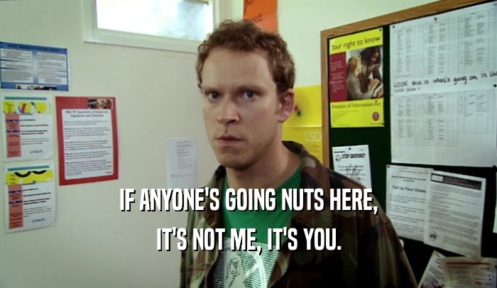 IF ANYONE'S GOING NUTS HERE, IT'S NOT ME, IT'S YOU. 