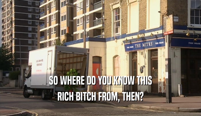 SO WHERE DO YOU KNOW THIS RICH BITCH FROM, THEN? 