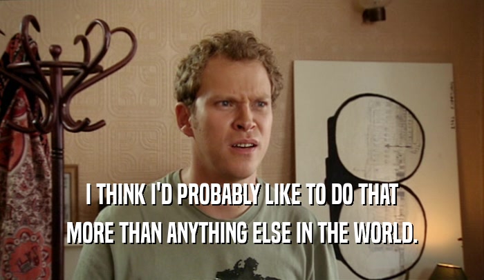 I THINK I'D PROBABLY LIKE TO DO THAT MORE THAN ANYTHING ELSE IN THE WORLD. 