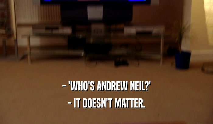 - 'WHO'S ANDREW NEIL?'
 - IT DOESN'T MATTER.
 