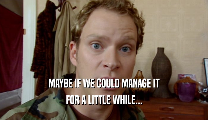 MAYBE IF WE COULD MANAGE IT FOR A LITTLE WHILE... 