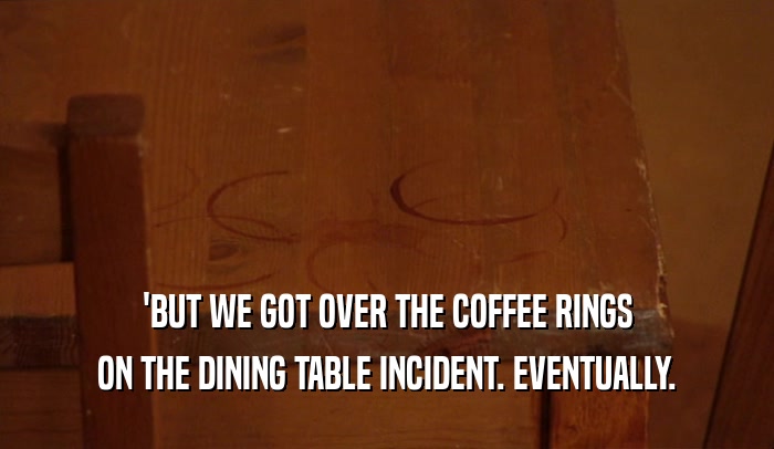 'BUT WE GOT OVER THE COFFEE RINGS ON THE DINING TABLE INCIDENT. EVENTUALLY. 