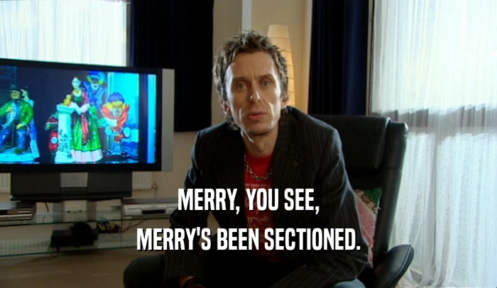 MERRY, YOU SEE, MERRY'S BEEN SECTIONED. 