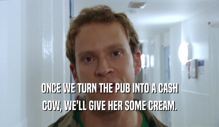 ONCE WE TURN THE PUB INTO A CASH COW, WE'LL GIVE HER SOME CREAM. 