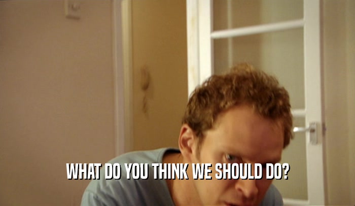 WHAT DO YOU THINK WE SHOULD DO?  