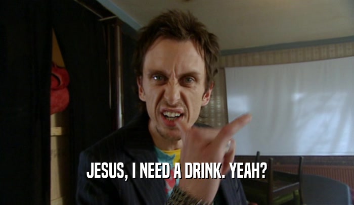JESUS, I NEED A DRINK. YEAH?  