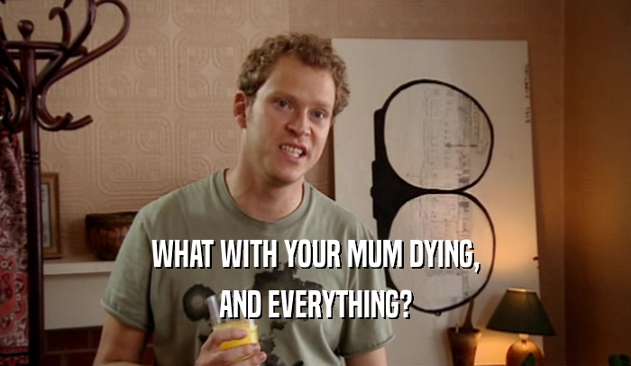 WHAT WITH YOUR MUM DYING,
 AND EVERYTHING?
 