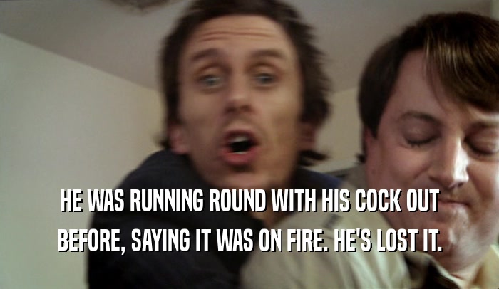 HE WAS RUNNING ROUND WITH HIS COCK OUT BEFORE, SAYING IT WAS ON FIRE. HE'S LOST IT. 