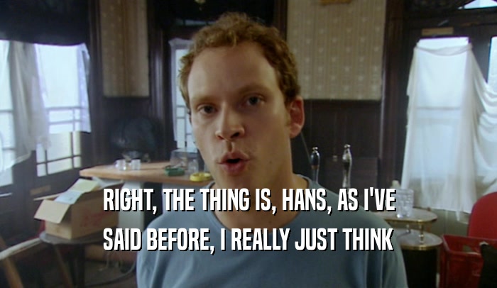 RIGHT, THE THING IS, HANS, AS I'VE SAID BEFORE, I REALLY JUST THINK 
