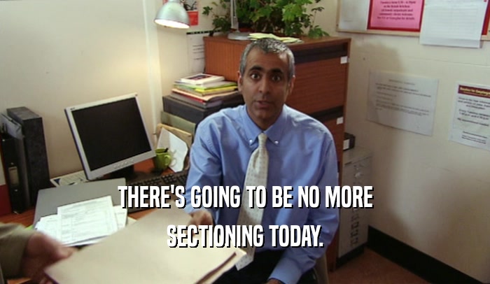 THERE'S GOING TO BE NO MORE SECTIONING TODAY. 