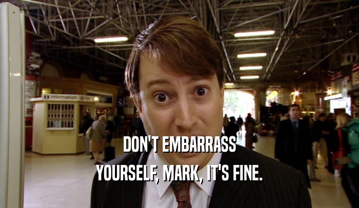 DON'T EMBARRASS YOURSELF, MARK, IT'S FINE. 