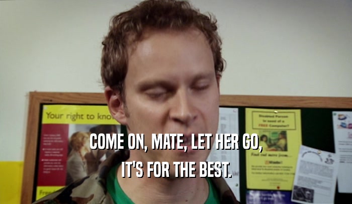 COME ON, MATE, LET HER GO, IT'S FOR THE BEST. 