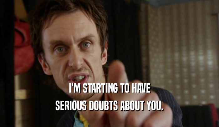 I'M STARTING TO HAVE SERIOUS DOUBTS ABOUT YOU. 