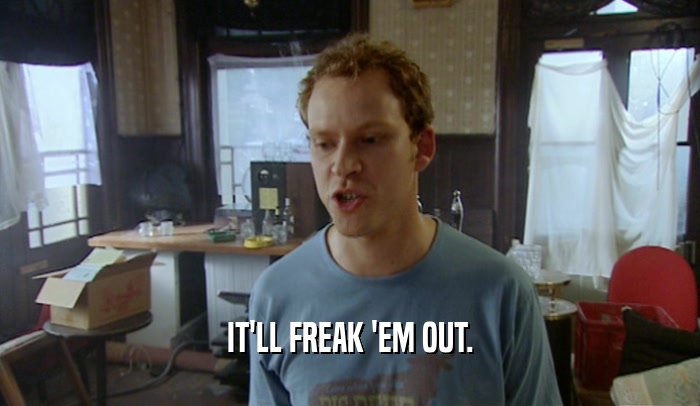 IT'LL FREAK 'EM OUT.  