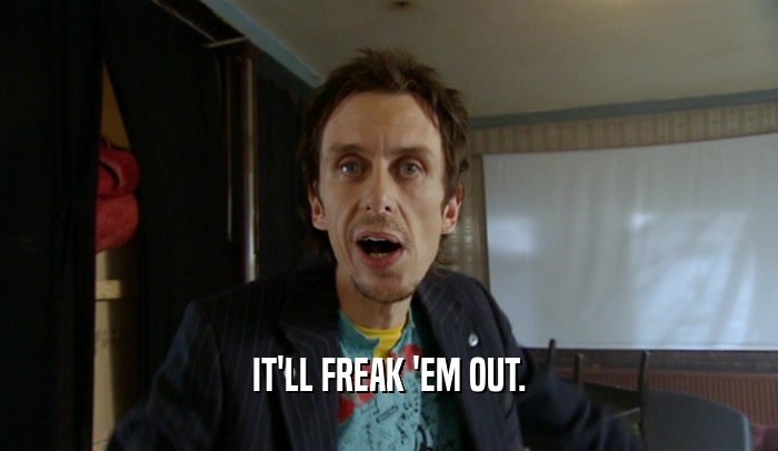 IT'LL FREAK 'EM OUT.  