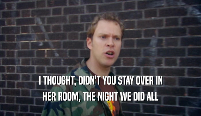 I THOUGHT, DIDN'T YOU STAY OVER IN HER ROOM, THE NIGHT WE DID ALL 