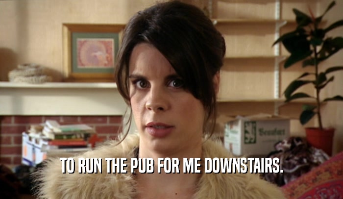 TO RUN THE PUB FOR ME DOWNSTAIRS.  
