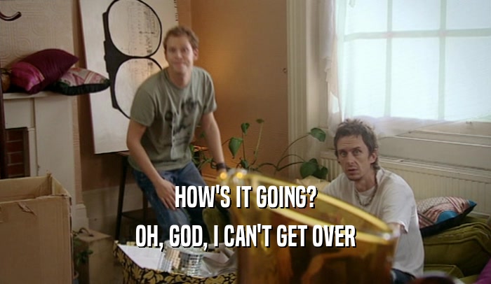 HOW'S IT GOING? OH, GOD, I CAN'T GET OVER 