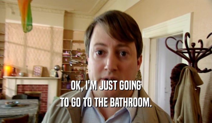 OK, I'M JUST GOING TO GO TO THE BATHROOM. 