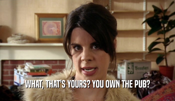 WHAT, THAT'S YOURS? YOU OWN THE PUB?  