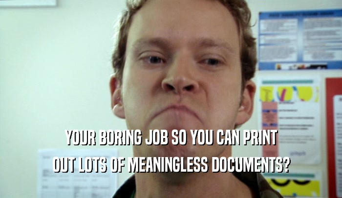 YOUR BORING JOB SO YOU CAN PRINT OUT LOTS OF MEANINGLESS DOCUMENTS? 
