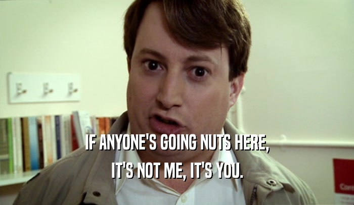 IF ANYONE'S GOING NUTS HERE, IT'S NOT ME, IT'S YOU. 