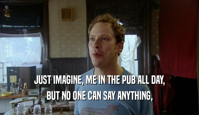JUST IMAGINE, ME IN THE PUB ALL DAY, BUT NO ONE CAN SAY ANYTHING, 