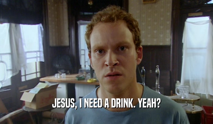 JESUS, I NEED A DRINK. YEAH?  