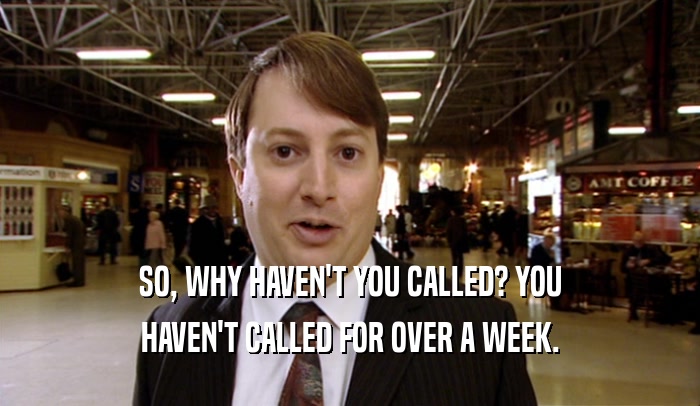 SO, WHY HAVEN'T YOU CALLED? YOU HAVEN'T CALLED FOR OVER A WEEK. 