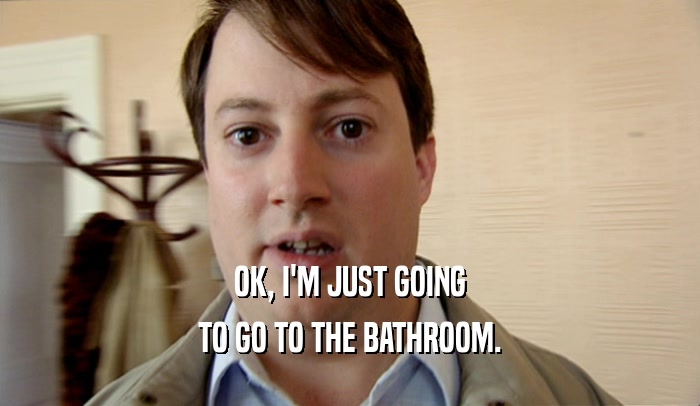 OK, I'M JUST GOING TO GO TO THE BATHROOM. 