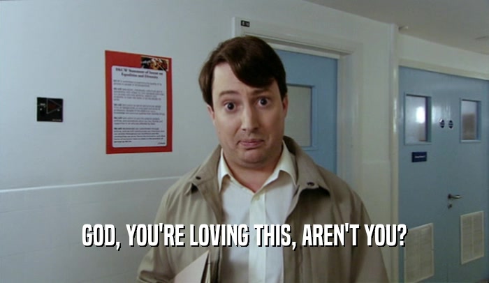 GOD, YOU'RE LOVING THIS, AREN'T YOU?  