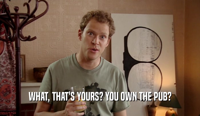 WHAT, THAT'S YOURS? YOU OWN THE PUB?  
