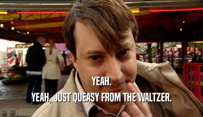 YEAH. YEAH, JUST QUEASY FROM THE WALTZER. 