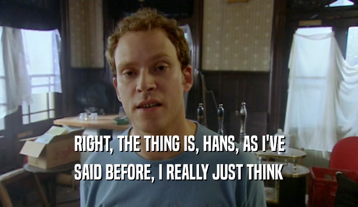 RIGHT, THE THING IS, HANS, AS I'VE SAID BEFORE, I REALLY JUST THINK 