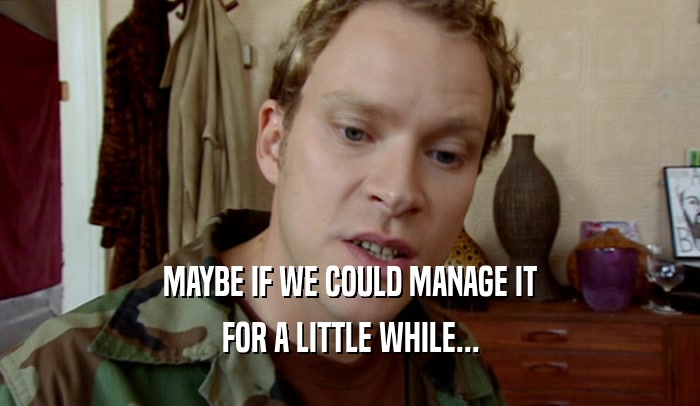 MAYBE IF WE COULD MANAGE IT FOR A LITTLE WHILE... 