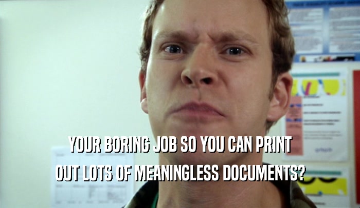 YOUR BORING JOB SO YOU CAN PRINT OUT LOTS OF MEANINGLESS DOCUMENTS? 