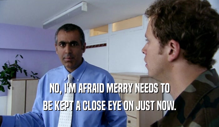 NO, I'M AFRAID MERRY NEEDS TO BE KEPT A CLOSE EYE ON JUST NOW. 