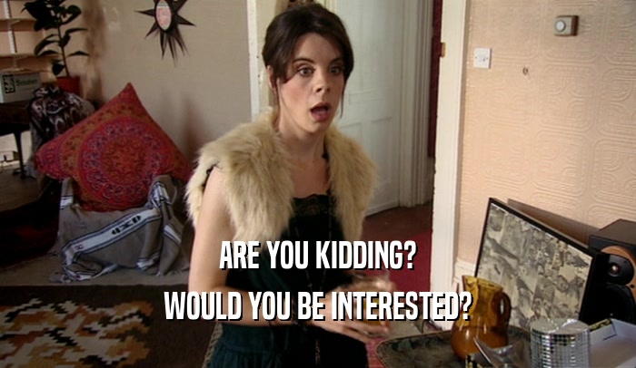 ARE YOU KIDDING? WOULD YOU BE INTERESTED? 