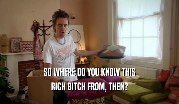 SO WHERE DO YOU KNOW THIS RICH BITCH FROM, THEN? 