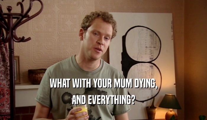 WHAT WITH YOUR MUM DYING,
 AND EVERYTHING?
 