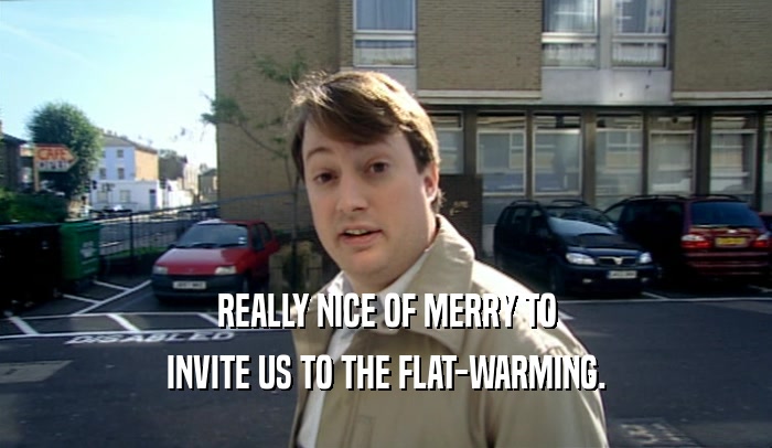 REALLY NICE OF MERRY TO INVITE US TO THE FLAT-WARMING. 