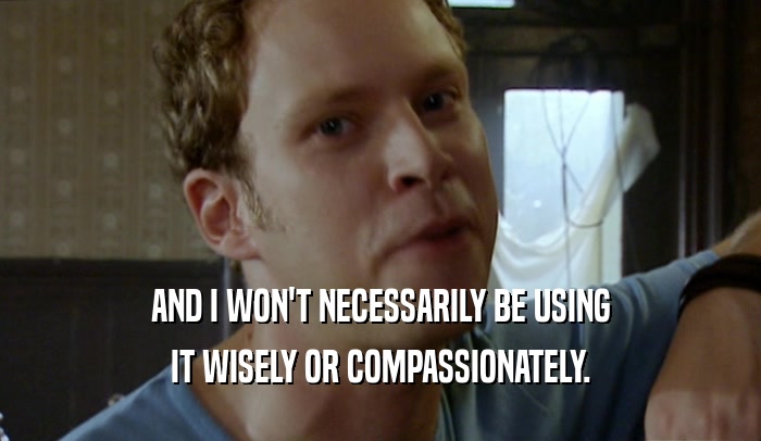 AND I WON'T NECESSARILY BE USING IT WISELY OR COMPASSIONATELY. 