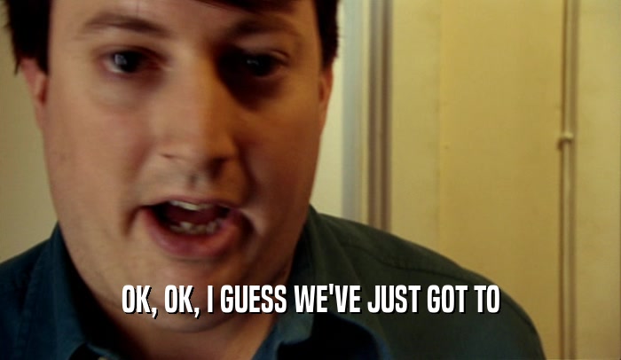 OK, OK, I GUESS WE'VE JUST GOT TO  